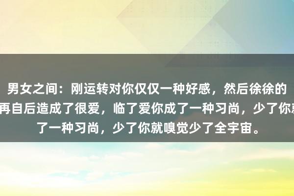 男女之间：刚运转对你仅仅一种好感，然后徐徐的造成了一种可爱，再自后造成了很爱，临了爱你成了一种习尚，少了你就嗅觉少了全宇宙。